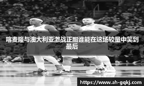 喀麦隆与澳大利亚激战正酣谁能在这场较量中笑到最后